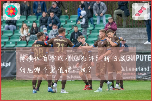 博澳体育官网对比测评：新旧版本到底哪个更值得一玩？