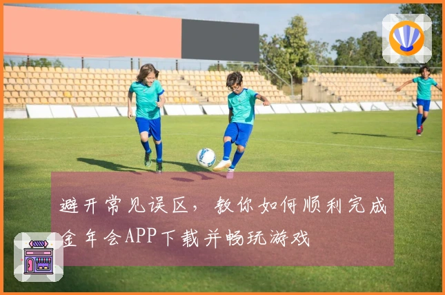 避开常见误区，教你如何顺利完成金年会APP下载并畅玩游戏