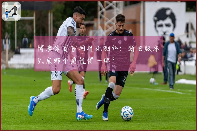 博澳体育官网对比测评：新旧版本到底哪个更值得一玩？