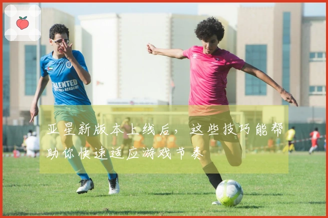 亚星新版本上线后，这些技巧能帮助你快速适应游戏节奏