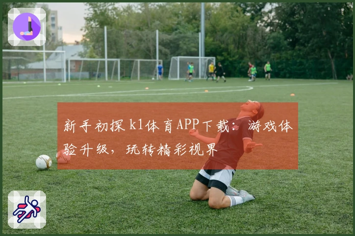 新手初探 k1体育APP下载：游戏体验升级，玩转精彩视界