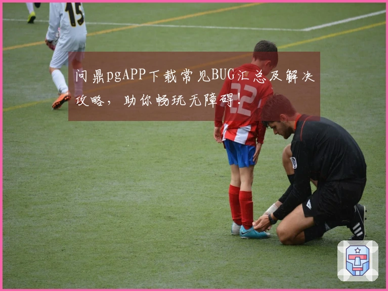 问鼎pgAPP下载常见BUG汇总及解决攻略，助你畅玩无障碍！